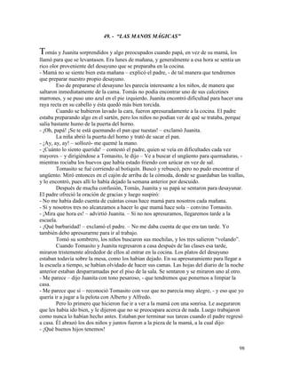 98
49. - “LAS MANOS MÁGICAS”
Tomás y Juanita sorprendidos y algo preocupados cuando papá, en vez de su mamá, los
llamó para que se levantasen. Era lunes de mañana, y generalmente a esa hora se sentía un
rico olor proveniente del desayuno que se preparaba en la cocina.
- Mamá no se siente bien esta mañana – explicó el padre, - de tal manera que tendremos
que preparar nuestro propio desayuno.
Eso de prepararse el desayuno les parecía interesante a los niños, de manera que
saltaron inmediatamente de la cama. Tomás no podía encontrar uno de sus calcetines
marrones, y se puso uno azul en el pie izquierdo. Juanita encontró dificultad para hacer una
raya recta en su cabello y ésta quedó más bien torcida.
Cuando se hubieron lavado la cara, fueron apresuradamente a la cocina. El padre
estaba preparando algo en el sartén, pero los niños no podían ver de qué se trataba, porque
salía bastante humo de la puerta del horno.
- ¡Oh, papá! ¡Se te está quemando el pan que tuestas! – exclamó Juanita.
La niña abrió la puerta del horno y trató de sacar el pan.
- ¡Ay, ay, ay! – sollozó- me quemé la mano.
- ¡Cuánto lo siento querida! – contestó el padre, quien se veía en dificultades cada vez
mayores – y dirigiéndose a Tomasito, le dijo – Ve a buscar el ungüento para quemaduras, -
mientras rociaba los huevos que había estado friendo con azúcar en vez de sal.
Tomasito se fué corriendo al botiquín. Buscó y rebuscó, pero no pudo encontrar el
ungüento. Miró entonces en el cajón de arriba de la cómoda, donde se guardaban las toallas,
y lo encontró, pues allí lo había dejado la semana anterior por descuido.
Después de mucha confusión, Tomás, Juanita y su papá se sentaron para desayunar.
El padre ofreció la oración de gracias y luego suspiró:
- No me había dado cuenta de cuántas cosas hace mamá para nosotros cada mañana.
- Sí y nosotros tres no alcanzamos a hacer lo que mamá hace sola – convino Tomasito.
- ¡Mira que hora es! – advirtió Juanita. – Si no nos apresuramos, llegaremos tarde a la
escuela.
- ¡Qué barbaridad! – exclamó el padre. – No me daba cuenta de que era tan tarde. Yo
también debo apresurarme para ir al trabajo.
Tomó su sombrero, los niños buscaron sus mochilas, y los tres salieron “volando”.
Cuando Tomasito y Juanita regresaron a casa después de las clases esa tarde,
miraron tristemente alrededor de ellos al entrar en la cocina. Los platos del desayuno
estaban todavía sobre la mesa, como los habían dejado. En su apresuramiento para llegar a
la escuela a tiempo, se habían olvidado de hacer sus camas. Las hojas del diario de la noche
anterior estaban desparramadas por el piso de la sala. Se sentaron y se miraron uno al otro.
- Me parece – dijo Juanita con tono pesaroso, - que tendremos que ponernos a limpiar la
casa.
- Me parece que sí – reconoció Tomasito con voz que no parecía muy alegre, - y eso que yo
quería ir a jugar a la pelota con Alberto y Alfredo.
Pero lo primero que hicieron fue ir a ver a la mamá con una sonrisa. Le aseguraron
que les había ido bien, y le dijeron que no se preocupara acerca de nada. Luego trabajaron
como nunca lo habían hecho antes. Estaban por terminar sus tareas cuando el padre regresó
a casa. Él abrazó los dos niños y juntos fueron a la pieza de la mamá, a la cual dijo:
- ¡Qué buenos hijos tenemos!
 