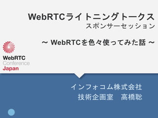 WebRTCライトニングトークス
スポンサーセッション
〜 WebRTCを色々使ってみた話 〜
インフォコム株式会社
技術企画室 高橋聡
 