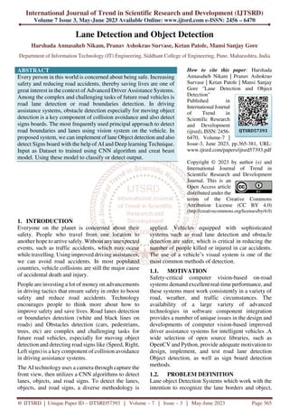 International Journal of Trend in Scientific Research and Development (IJTSRD)
Volume 7 Issue 3, May-June 2023 Available Online: www.ijtsrd.com e-ISSN: 2456 – 6470
@ IJTSRD | Unique Paper ID – IJTSRD57393 | Volume – 7 | Issue – 3 | May-June 2023 Page 365
Lane Detection and Object Detection
Harshada Annasaheb Nikam, Pranav Ashokrao Survase, Ketan Patole, Mansi Sanjay Gore
Department of Information Technology (IT) Engineering, Siddhant College of Engineering, Pune, Maharashtra, India
ABSTRACT
Every person in this world is concerned about being safe. Increasing
safety and reducing road accidents, thereby saving lives are one of
great interest in the context of Advanced Driver Assistance Systems.
Among the complex and challenging tasks of future road vehicles is
road lane detection or road boundaries detection. In driving
assistance systems, obstacle detection especially for moving object
detection is a key component of collision avoidance and also detect
signs boards. The most frequently used principal approach to detect
road boundaries and lanes using vision system on the vehicle. In
proposed system, we can implement of lane Object detection and also
detect Signs board with the help of AI and Deep learning Technique.
Input as Dataset to trained using CNN algorithm and creat beast
model. Using these model to classify or detect output.
How to cite this paper: Harshada
Annasaheb Nikam | Pranav Ashokrao
Survase | Ketan Patole | Mansi Sanjay
Gore "Lane Detection and Object
Detection"
Published in
International Journal
of Trend in
Scientific Research
and Development
(ijtsrd), ISSN: 2456-
6470, Volume-7 |
Issue-3, June 2023, pp.365-381, URL:
www.ijtsrd.com/papers/ijtsrd57393.pdf
Copyright © 2023 by author (s) and
International Journal of Trend in
Scientific Research and Development
Journal. This is an
Open Access article
distributed under the
terms of the Creative Commons
Attribution License (CC BY 4.0)
(http://creativecommons.org/licenses/by/4.0)
1. INTRODUCTION
Everyone on the planet is concerned about their
safety. People who travel from one location to
another hope to arrive safely. Without any unexpected
events, such as traffic accidents, which may occur
while travelling. Using improved driving assistances,
we can avoid road accidents. In most populated
countries, vehicle collisions are still the major cause
of accidental death and injury.
People are investing a lot of money on advancements
in driving tactics that ensure safety in order to boost
safety and reduce road accidents. Technology
encourages people to think more about how to
improve safety and save lives. Road lanes detection
or boundaries detection (white and black lines on
roads) and Obstacles detection (cars, pedestrians,
trees, etc) are complex and challenging tasks for
future road vehicles, especially for moving object
detection and detecting road signs like (Speed, Right,
Left signs) is a key component of collision avoidance
in driving assistance systems.
The AI technology uses a camera through capture the
front view, then utilizes a CNN algorithms to detect
lanes, objects, and road signs. To detect the lanes,
objects, and road signs, a diverse methodology is
applied. Vehicles equipped with sophisticated
systems such as road lane detection and obstacle
detection are safer, which is critical in reducing the
number of people killed or injured in car accidents.
The use of a vehicle’s visual system is one of the
most common methods of detection.
1.1. MOTIVATION
Safety-critical computer vision-based on-road
systems demand excellent real-time performance, and
these systems must work consistently in a variety of
road, weather, and traffic circumstances. The
availability of a large variety of advanced
technologies in software component integration
provides a number of unique issues in the design and
developments of computer vision-based improved
driver assistance systems for intelligent vehicles .A
wide selection of open source libraries, such as
OpenCV and Python, provide adequate motivation to
design, implement, and test road lane detection
Object detection, as well as sign board detection
methods.
1.2. PROBLEM DEFINITION
Lane object Detection Systems which work with the
intention to recognize the lane borders and object,
IJTSRD57393
 