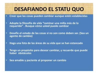 DESAFIANDO EL STATU QUO
• Creer que las cosas pueden cambiar aunque estén establecidas
• Adopte la filosofía de vida “caminar una milla más de lo
requerido” . Busque cómo usted puede cambiar
• Desafíe el estado de las cosas si no son como deben ser. (Sea un
agente de cambio)
• Haga una lista de las áreas de su vida que se han estancado
• Tenga un propósito para desear cambiar, y recuerde que puede
haber obstáculos
• Sea amable y paciente al proponer un cambio
 
