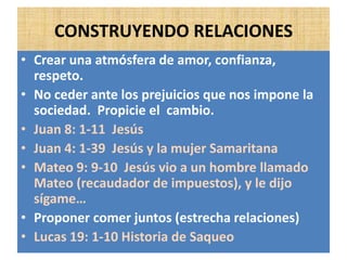 CONSTRUYENDO RELACIONES
• Crear una atmósfera de amor, confianza,
respeto.
• No ceder ante los prejuicios que nos impone la
sociedad. Propicie el cambio.
• Juan 8: 1-11 Jesús
• Juan 4: 1-39 Jesús y la mujer Samaritana
• Mateo 9: 9-10 Jesús vio a un hombre llamado
Mateo (recaudador de impuestos), y le dijo
sígame…
• Proponer comer juntos (estrecha relaciones)
• Lucas 19: 1-10 Historia de Saqueo
 