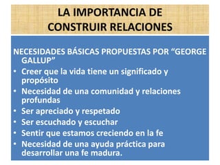 LA IMPORTANCIA DE
CONSTRUIR RELACIONES
NECESIDADES BÁSICAS PROPUESTAS POR “GEORGE
GALLUP”
• Creer que la vida tiene un significado y
propósito
• Necesidad de una comunidad y relaciones
profundas
• Ser apreciado y respetado
• Ser escuchado y escuchar
• Sentir que estamos creciendo en la fe
• Necesidad de una ayuda práctica para
desarrollar una fe madura.
 