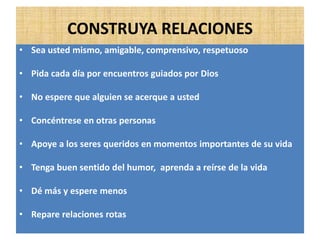 CONSTRUYA RELACIONES
• Sea usted mismo, amigable, comprensivo, respetuoso
• Pida cada día por encuentros guiados por Dios
• No espere que alguien se acerque a usted
• Concéntrese en otras personas
• Apoye a los seres queridos en momentos importantes de su vida
• Tenga buen sentido del humor, aprenda a reírse de la vida
• Dé más y espere menos
• Repare relaciones rotas
 