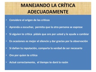 MANEJANDO LA CRÍTICA
ADECUADAMENTE
• Considere el origen de las críticas
• Aprenda a escuchar, permita que la otra persona se exprese
• Si alguien te critica pídale que ore por usted y le ayude a cambiar
• En ocasiones es mejor el silencio y dar gracias por la observación
• Si dañan tu reputación, comparta la verdad de ser necesario
• Ore por quien te critica
• Actué correctamente, el tiempo te dará la razón
 