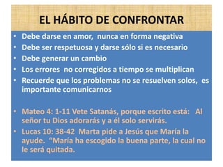 EL HÁBITO DE CONFRONTAR
• Debe darse en amor, nunca en forma negativa
• Debe ser respetuosa y darse sólo si es necesario
• Debe generar un cambio
• Los errores no corregidos a tiempo se multiplican
• Recuerde que los problemas no se resuelven solos, es
importante comunicarnos
• Mateo 4: 1-11 Vete Satanás, porque escrito está: Al
señor tu Dios adorarás y a él solo servirás.
• Lucas 10: 38-42 Marta pide a Jesús que María la
ayude. “María ha escogido la buena parte, la cual no
le será quitada.
 