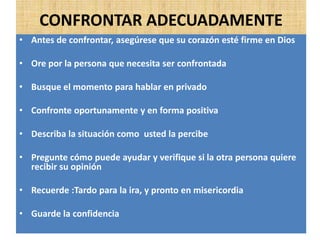 CONFRONTAR ADECUADAMENTE
• Antes de confrontar, asegúrese que su corazón esté firme en Dios
• Ore por la persona que necesita ser confrontada
• Busque el momento para hablar en privado
• Confronte oportunamente y en forma positiva
• Describa la situación como usted la percibe
• Pregunte cómo puede ayudar y verifique si la otra persona quiere
recibir su opinión
• Recuerde :Tardo para la ira, y pronto en misericordia
• Guarde la confidencia
 