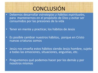 CONCLUSIÓN
• Debemos desarrollar estrategias y hábitos espirituales,
para mantenernos en el propósito de Dios y evitar ser
consumidos por las presiones de la vida
• Tener en mente y practicar, los hábitos de Jesús
• Es posible cambiar nuestros hábitos, porque en Cristo
nuevas criaturas somos
• Jesús nos enseña estos hábitos siendo Jesús hombre, sujeto
a todas las emociones, situaciones, angustias, etc.
• Preguntemos qué podemos hacer por los demás y por
nosotros mismos
 