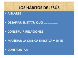 LOS HÁBITOS DE JESÚS
• AISLARSE
• DESAFIAR EL STATU QUO (estado del momento actual)
• CONSTRUIR RELACIONES
• MANEJAR LA CRÍTICA EFECTIVAMENTE
• CONFRONTAR
 