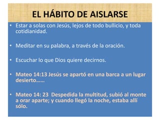 EL HÁBITO DE AISLARSE
• Estar a solas con Jesús, lejos de todo bullicio, y toda
cotidianidad.
• Meditar en su palabra, a través de la oración.
• Escuchar lo que Dios quiere decirnos.
• Mateo 14:13 Jesús se apartó en una barca a un lugar
desierto……
• Mateo 14: 23 Despedida la multitud, subió al monte
a orar aparte; y cuando llegó la noche, estaba allí
sólo.
 