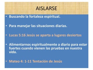AISLARSE
• Buscando la fortaleza espiritual.
• Para manejar las situaciones diarias.
• Lucas 5:16 Jesús se aparta a lugares desiertos
• Alimentarnos espiritualmente a diario para estar
fuertes cuando vienen las pruebas en nuestra
vida.
• Mateo 4: 1-11 Tentación de Jesús
 