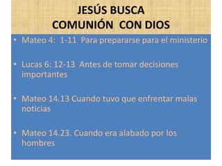 JESÚS BUSCA
COMUNIÓN CON DIOS
• Mateo 4: 1-11 Para prepararse para el ministerio
• Lucas 6: 12-13 Antes de tomar decisiones
importantes
• Mateo 14.13 Cuando tuvo que enfrentar malas
noticias
• Mateo 14.23. Cuando era alabado por los
hombres
 