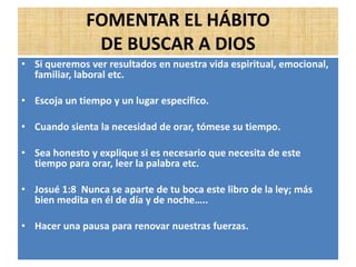 FOMENTAR EL HÁBITO
DE BUSCAR A DIOS
• Si queremos ver resultados en nuestra vida espiritual, emocional,
familiar, laboral etc.
• Escoja un tiempo y un lugar específico.
• Cuando sienta la necesidad de orar, tómese su tiempo.
• Sea honesto y explique si es necesario que necesita de este
tiempo para orar, leer la palabra etc.
• Josué 1:8 Nunca se aparte de tu boca este libro de la ley; más
bien medita en él de día y de noche…..
• Hacer una pausa para renovar nuestras fuerzas.
 