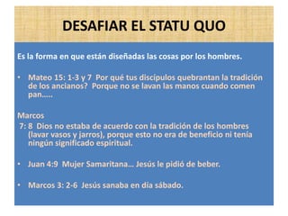 DESAFIAR EL STATU QUO
Es la forma en que están diseñadas las cosas por los hombres.
• Mateo 15: 1-3 y 7 Por qué tus discípulos quebrantan la tradición
de los ancianos? Porque no se lavan las manos cuando comen
pan…..
Marcos
7: 8 Dios no estaba de acuerdo con la tradición de los hombres
(lavar vasos y jarros), porque esto no era de beneficio ni tenía
ningún significado espiritual.
• Juan 4:9 Mujer Samaritana… Jesús le pidió de beber.
• Marcos 3: 2-6 Jesús sanaba en día sábado.
 