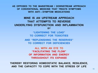 AS OPPOSED TO THE MAINSTREAM / DOWNSTREAM APPROACH
OF CONVENTIONAL MEDICINE THAT TREATS SYMPTOMS
WITH ANTI – SYMPTOM MEDICATIONS
MINE IS AN UPSTREAM APPROACH
THAT ATTEMPTS TO REVERSE
UNDERLYING DYSFUNCTION AND INFLAMMATION
BY
“LIGHTENING THE LOAD”
TO CORRECT FOR TOXICITIES
AND “REPLENISHING THE RESERVES”
TO CORRECT FOR DEFICIENCIES
ALL WITH AN EYE TO
“FACILITATING THE FLOW”
OF INFORMATION AND ENERGY
THROUGHOUT ITS EXPANSE
THEREBY RESTORING HOMEOSTATIC BALANCE, RESILIENCE,
AND THE CAPACITY TO COPE WITH THE STRESS OF LIFE
11
 