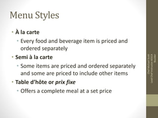 Menu Styles
• À la carte
• Every food and beverage item is priced and
ordered separately
• Semi à la carte
• Some items are priced and ordered separately
and some are priced to include other items
• Table d’hôte or prix fixe
• Offers a complete meal at a set price
ChefMichaelScott
LeadChefInstructorAESCA
Boulder
 