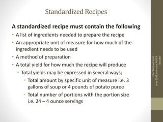 StandardizedRecipes
A standardized recipe must contain the following
• A list of ingredients needed to prepare the recipe
• An appropriate unit of measure for how much of the
ingredient needs to be used
• A method of preparation
• A total yield for how much the recipe will produce
• Total yields may be expressed in several ways;
• Total amount by specific unit of measure i.e. 3
gallons of soup or 4 pounds of potato puree
• Total number of portions with the portion size
i.e. 24 – 4 ounce servings
ChefMichaelScott
LeadChefInstructorAESCA
Boulder
 
