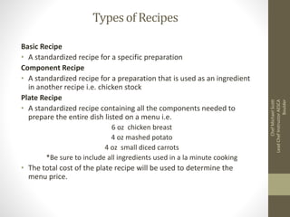 Typesof Recipes
Basic Recipe
• A standardized recipe for a specific preparation
Component Recipe
• A standardized recipe for a preparation that is used as an ingredient
in another recipe i.e. chicken stock
Plate Recipe
• A standardized recipe containing all the components needed to
prepare the entire dish listed on a menu i.e.
6 oz chicken breast
4 oz mashed potato
4 oz small diced carrots
*Be sure to include all ingredients used in a la minute cooking
• The total cost of the plate recipe will be used to determine the
menu price.
ChefMichaelScott
LeadChefInstructorAESCA
Boulder
 
