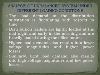  The

load demand at the distribution
substation is fluctuating with respect to
time.
 Distribution feeders are lightly loaded at the
mid night and early in the morning and are
heavily loaded during the office hours.
 Higher load demand also results into lower
voltage magnitudes and higher power
losses.
 Similarly, light load demand also results
into high voltage magnitudes and low power
losses.

 