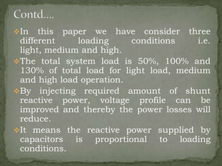 In

this paper we have consider three
different
loading
conditions
i.e.
light, medium and high.
The total system load is 50%, 100% and
130% of total load for light load, medium
and high load operation.
By injecting required amount of shunt
reactive power, voltage profile can be
improved and thereby the power losses will
reduce.
It means the reactive power supplied by
capacitors is proportional to loading
conditions.

 