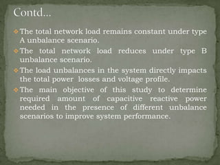  The total network load remains constant under type

A unbalance scenario.
 The total network load reduces under type B
unbalance scenario.
 The load unbalances in the system directly impacts
the total power losses and voltage profile.
 The main objective of this study to determine
required amount of capacitive reactive power
needed in the presence of different unbalance
scenarios to improve system performance.

 