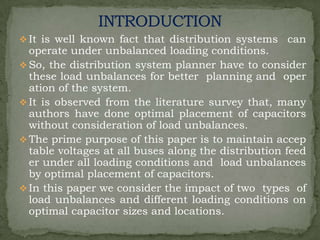 It is well known fact that distribution systems

can

operate under unbalanced loading conditions.
 So, the distribution system planner have to consider
these load unbalances for better planning and oper
ation of the system.
 It is observed from the literature survey that, many
authors have done optimal placement of capacitors
without consideration of load unbalances.
 The prime purpose of this paper is to maintain accep
table voltages at all buses along the distribution feed
er under all loading conditions and load unbalances
by optimal placement of capacitors.
 In this paper we consider the impact of two types of
load unbalances and different loading conditions on
optimal capacitor sizes and locations.

 