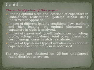 The main objective of this paper:
 Finding optimal sizes and locations of capacitors in
Unbalanced Distribution Systems (ubds) using
Index Vector Approach.
 Impact of different loading conditions (low, medium
and high loading) on optimal placement of
capacitors in ubds is analyzed.
 Impact of type-A and type-B unbalances on voltage
profile, voltage unbalance, total power losses and
cost of energy losses in ubds is evaluated.
 Impact of type-A and type-B unbalances on optimal
capacitor allocation problem is addressed.

The results are obtained on 25-bus unbalanced
radial distribution system.

 