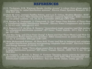[1] D. Thukaram, H.M. Wijekoon Banda, Jovitha Jerome‖ A robust three phase power fl
ow algorithm for radial distribution systems‖, Electric Power Systems Research 50 (1
999) 227–236.
[2] Rade M. Ciric, Antonio Padilha Feltrin, and Luis F. Ochoa, Student Member, IEEE‖
Power Flow in Four-Wire Distribution Networks—General Approach‖, IEEE transacti
ons on power systems , vol. 18, no. 4, november 2003,pp:1283-1290.
[3] R. Ranjan, B. Venkatesh, A. Chaturvedi, D. Das‖ Power Flow Solution of Three-Phas
e Unbalanced Radial Distribution Network‖, Electric Power Components and System
s, 32:421–433, 2004,pp:421-433.
[4] S. Segura,L.C.P. da Silva, R. Romero,‖ Generalized single-equation load flow method
for unbalanced distribution systems‖, IET Gener. Trans. Distrib., 2011, Vol. 5, no. 3,
pp. 347–355.
[5] Jen-Hao Teng, and Chuo-Yean Chang‖ A Novel and Fast Three-Phase Load Flow for
Unbalanced Radial Distribution Systems‖, IEEE transactions on power systems, vol.
17, no. 4, november 2002,pp:1238-1244.
[6] Belal Mohammadi Kalesar, Ali Reza Seifi ―Fuzzy load flow in balanced and unbalanc
ed radial distribution systems incorporating composite load model‖, Electrical Power
and Energy Systems 32 (2010) 17–23.
[7] T.H. Chen N.C. Yang,‖ Three-phase power-flow by direct ZBR method for unbalance
d radial distribution systems‖, IET Gener. Transm. Distrib., 2009, Vol. 3, Iss. 10, pp.
903–910.
[8] M. Crispino, V. Di Vito, A. Russo, P. Varilone ‖Decision theory criteria for capacitor
placement in unbalanced distribution systems‖ 2005 IEEE/PES Transmission and
Distribution Conference & Exhibition: Asia and Pacific Dalian, China, pp:1-6.

 