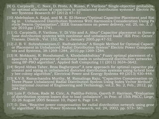 [9] G. Carpinelli , C. Noce, D. Proto, A. Russo, P. Varilone‖ Single-objective probabilis
tic optimal allocation of capacitors in unbalanced distribution systems‖ Electric Po
wer Systems Research 87 (2012) 47– 57.
[10] Abdelsalam A. Eajal, and M. E. El-Hawary‖Optimal Capacitor Placement and Sizi
ng in Unbalanced Distribution Systems With Harmonics Consideration Using Pa
rticle Swarm Optimization‖, IEEE transactions on power delivery, vol. 25, no. 3, J
uly 2010,pp:1734-1741.
[11] G. Carpinelli, P. Varilone, V. Di Vito and A. Abur‖ Capacitor placement in three-p
hase distribution systems with nonlinear and unbalanced loads‖ IEE Proc.-Gener.
Transm. Distrib., Vol. 152, No. 1, January 2005,pp:47-52.
[12] J. B. V. Subrahmanyam,C. Radhakrishna‖ A Simple Method for Optimal Capacit
or Placement in Unbalanced Radial Distribution System‖ Electric Power Compone
nts and Systems, 38:1269–1284, 2010,pp:1269-1284.
[13] H. Mohkami, R. Hooshmand, A. Khodabakhshian‖ Fuzzy optimal placement of c
apacitors in the presence of nonlinear loads in unbalanced distribution networks
using BF-PSO algorithm‖, Applied Soft Computing 11 (2011) 3634–3642.
[14] Seyed Abbas Taher, Reza Bagherpour‖ A new approach for optimal capacitor pla
cement and sizing in unbalanced distorted distribution systems using hybrid hone
y bee colony algorithm‖, Electrical Power and Energy Systems 49 (2013) 430–448.
[15] K.V.S. Ramachandra Murthy, M. Ramalinga Raju, ―Capacitive Compensation on
Three Phase Unbalanced Radial Distribution System Using Index Vector Method‖,
International Journal of Engineering and Technology, vol.2, No. 2, Feb., 2012, pp.
284-291.
[16] Luis F. Ochoa, Rade M. Ciric, A. Padilha-Feltrin, Gareth P. Harrison, ―Evaluation
of distribution system losses due to load unbalance‖, in Proc. of 15th PSCC, Liege,
22-26 August 2005 Session 10, Paper 6, Page 1-4.
[17] D. Das, ―Reactive power compensation for radial distribution network using gene
tic algorithm‖ Electric Power Systems Research, vol. 24, 2002, pp. 573– 581.

 
