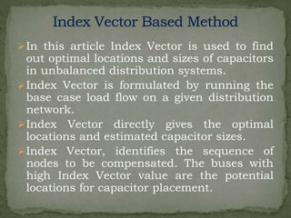  In this article Index Vector is used to find

out optimal locations and sizes of capacitors
in unbalanced distribution systems.
 Index Vector is formulated by running the
base case load flow on a given distribution
network.
 Index Vector directly gives the optimal
locations and estimated capacitor sizes.
 Index Vector, identifies the sequence of
nodes to be compensated. The buses with
high Index Vector value are the potential
locations for capacitor placement.

 