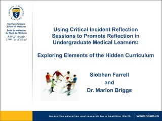 Using Critical Incident Reflection 
Sessions to Promote Reflection in 
Undergraduate Medical Learners: 
Exploring Elements of the Hidden Curriculum 
Siobhan Farrell 
and 
Dr. Marion Briggs 
 
