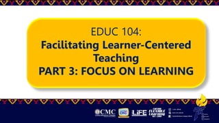 EDUC 104:
Facilitating Learner-Centered
Teaching
PART 3: FOCUS ON LEARNING
 