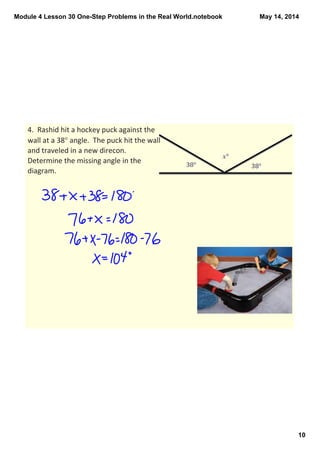 Module 4 Lesson 30 One­Step Problems in the Real World.notebook
10
May 14, 2014
4.  Rashid hit a hockey puck against the 
wall at a 38° angle.  The puck hit the wall 
and traveled in a new direcon. 
Determine the missing angle in the 
diagram.  
 