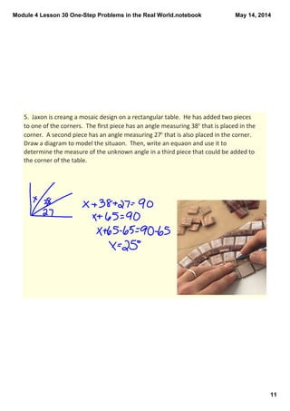 Module 4 Lesson 30 One­Step Problems in the Real World.notebook
11
May 14, 2014
5.  Jaxon is creang a mosaic design on a rectangular table.  He has added two pieces 
to one of the corners.  The ﬁrst piece has an angle measuring 38° that is placed in the 
corner.  A second piece has an angle measuring 27° that is also placed in the corner.  
Draw a diagram to model the situaon.  Then, write an equaon and use it to 
determine the measure of the unknown angle in a third piece that could be added to 
the corner of the table.  
 