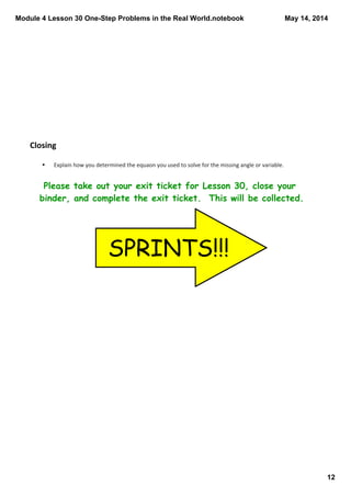 Module 4 Lesson 30 One­Step Problems in the Real World.notebook
12
May 14, 2014
Closing
Please take out your exit ticket for Lesson 30, close your
binder, and complete the exit ticket. This will be collected.
§ Explain how you determined the equaon you used to solve for the missing angle or variable.
SPRINTS!!!
 