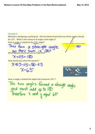 Module 4 Lesson 30 One­Step Problems in the Real World.notebook
5
May 14, 2014
Example 2
Michelle is designing a parking lot.  She has determined that one of the angels should 
be 115°.  What is the measure of angle x and angle y?
How is angle x related to the 115° angle? 
What equaon would we use to show this?
How would you solve this equaon?
How is angle y related the angle that measures 115° ?
 