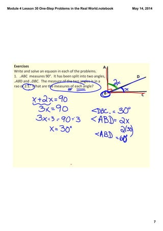 Module 4 Lesson 30 One­Step Problems in the Real World.notebook
7
May 14, 2014
Exercises
Write and solve an equaon in each of the problems. 
1. ∠ABC  measures 90°.  It has been split into two angles, 
∠ABD and ∠DBC.  The measure of the two angles is in a 
rao of 2:1.  What are the measures of each angle? 
 