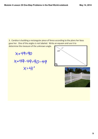 Module 4 Lesson 30 One­Step Problems in the Real World.notebook
9
May 14, 2014
3.  Candice is building a rectangular piece of fence according to the plans her boss 
gave her.  One of the angles is not labeled.  Write an equaon and use it to 
determine the measure of the unknown angle.  
 