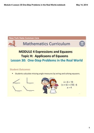 Module 4 Lesson 30 One­Step Problems in the Real World.notebook
1
May 14, 2014
 
MODULE 4 Expressions and Equaons
Topic H:  Applicaons of Equaons
Lesson 30:  One‐Step Problems in the Real World
Student Outcomes
§ Students calculate missing angle measures by wring and solving equaons.
 