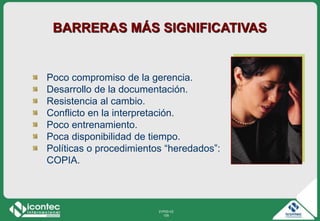 21P03-V2
105
Poco compromiso de la gerencia.
Desarrollo de la documentación.
Resistencia al cambio.
Conflicto en la interpretación.
Poco entrenamiento.
Poca disponibilidad de tiempo.
Políticas o procedimientos “heredados”:
COPIA.
BARRERAS MÁS SIGNIFICATIVAS
 