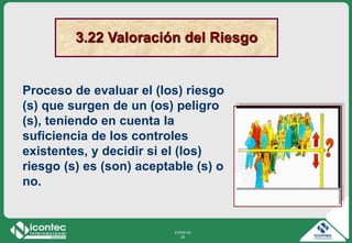 21P03-V2
20
Proceso de evaluar el (los) riesgo
(s) que surgen de un (os) peligro
(s), teniendo en cuenta la
suficiencia de los controles
existentes, y decidir si el (los)
riesgo (s) es (son) aceptable (s) o
no.
3.22 Valoración del Riesgo
 