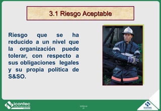 21P03-V2
21
3.1 Riesgo Aceptable
Riesgo que se ha
reducido a un nivel que
la organización puede
tolerar, con respecto a
sus obligaciones legales
y su propia política de
S&SO.
 
