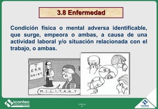 21P03-V2
23
3.8 Enfermedad
Condición física o mental adversa identificable,
que surge, empeora o ambas, a causa de una
actividad laboral y/o situación relacionada con el
trabajo, o ambas.
 