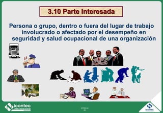 21P03-V2
25
3.10 Parte Interesada
Persona o grupo, dentro o fuera del lugar de trabajo
involucrado o afectado por el desempeño en
seguridad y salud ocupacional de una organización
 