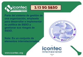 21P03-V2
27
21P03-V2
27
3.13 SG S&SO
Parte del sistema de gestión de
una organización, empleada
para desarrollar e implementar
su política de S&SO y
gestionar sus riesgos de
S&SO.
Nota: Es un conjunto de
elementos interrelacionados.
 