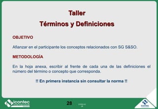21P03-V2
28
28
Taller
Términos y Definiciones
OBJETIVO
Afianzar en el participante los conceptos relacionados con SG S&SO.
METODOLOGÍA
En la hoja anexa, escribir al frente de cada una de las definiciones el
número del término o concepto que corresponda.
!! En primera instancia sin consultar la norma !!
 