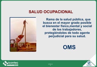 21P03-V2
6
SALUD OCUPACIONAL
Rama de la salud pública, que
busca en el mayor grado posible
el bienestar físico,mental y social
de los trabajadores,
protegiéndoles de todo agente
perjudicial para su salud.
OMS
 