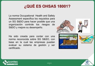 21P03-V2
7
¿QUÉ ES OHSAS 18001?
La norma Occupational Health and Safety
Assessment especifica los requisitos para
un SG S&SO para hacer posible que una
organización controle los riesgos de
S&SO y mejore su desempeño.
Ha sido creada para contar con una
norma reconocida sobre SG S&SO, con
base en la cual las empresas puedan
evaluar su sistema de gestión y ser
certificado.
 
