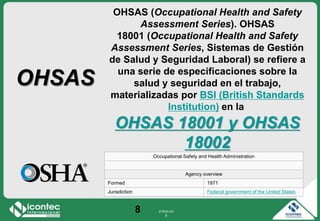 21P03-V2
8
8
OHSAS (Occupational Health and Safety
Assessment Series). OHSAS
18001 (Occupational Health and Safety
Assessment Series, Sistemas de Gestión
de Salud y Seguridad Laboral) se refiere a
una serie de especificaciones sobre la
salud y seguridad en el trabajo,
materializadas por BSI (British Standards
Institution) en la
OHSAS 18001 y OHSAS
18002
OHSAS
Occupational Safety and Health Administration
Agency overview
Formed 1971
Jurisdiction Federal government of the United States
 