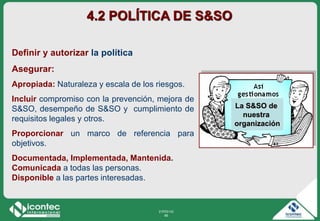 21P03-V2
66
Definir y autorizar la política
Asegurar:
Apropiada: Naturaleza y escala de los riesgos.
Incluir compromiso con la prevención, mejora de
S&SO, desempeño de S&SO y cumplimiento de
requisitos legales y otros.
Proporcionar un marco de referencia para
objetivos.
Documentada, Implementada, Mantenida.
Comunicada a todas las personas.
Disponible a las partes interesadas.
4.2 POLÍTICA DE S&SO
La S&SO de
nuestra
organización
 