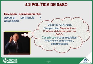 21P03-V2
67
Revisada periódicamente:
asegurar pertinencia y
apropiación.
4.2 POLÍTICA DE S&SO
Objetivos Generales.
Compromiso: Mejoramiento
Continuo del desempeño de
S&SO,
Cumplir Ley y otros requisitos.
Prevención de lesiones y
enfermedades
 